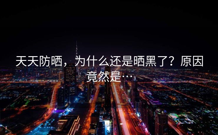 天天防晒，为什么还是晒黑了？原因竟然是…