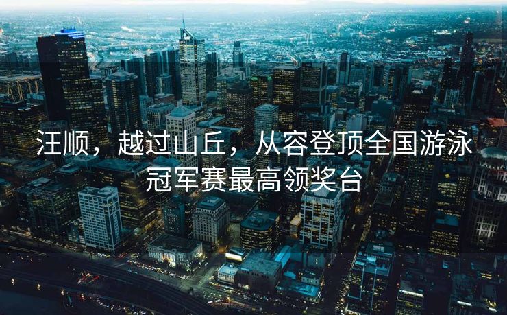 汪顺，越过山丘，从容登顶全国游泳冠军赛最高领奖台