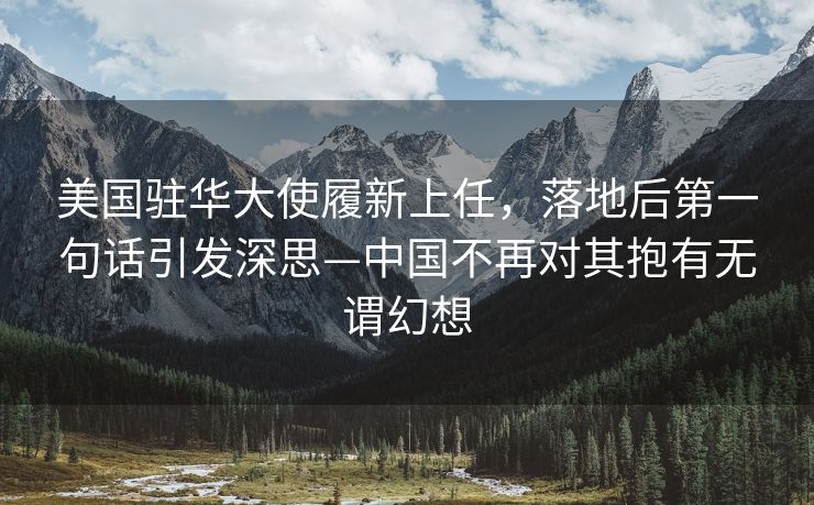 美国驻华大使履新上任，落地后第一句话引发深思—中国不再对其抱有无谓幻想