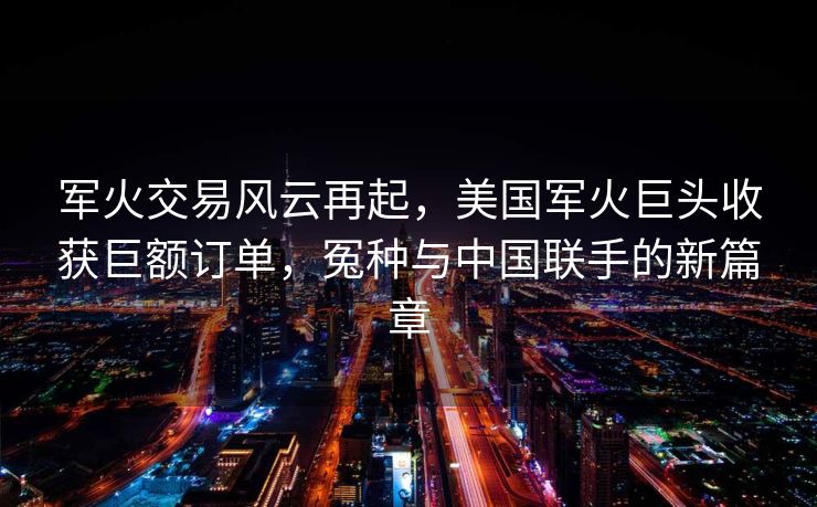 军火交易风云再起，美国军火巨头收获巨额订单，冤种与中国联手的新篇章