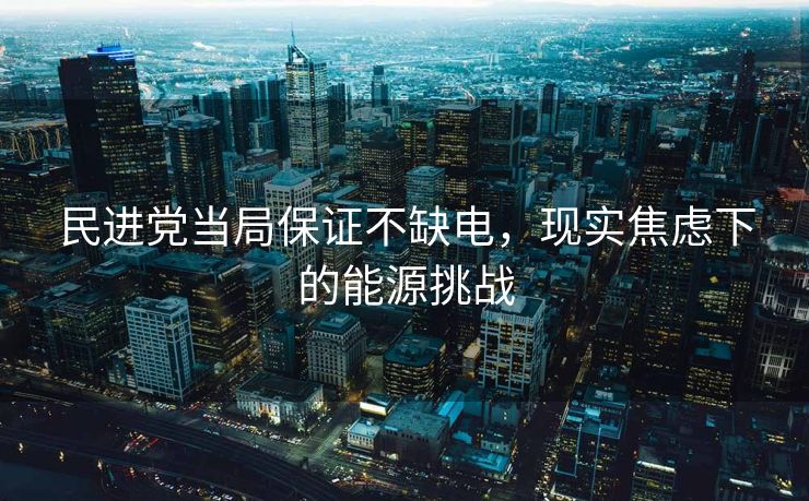 民进党当局保证不缺电，现实焦虑下的能源挑战