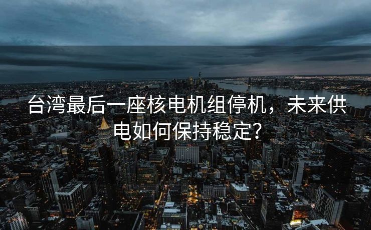 台湾最后一座核电机组停机，未来供电如何保持稳定？