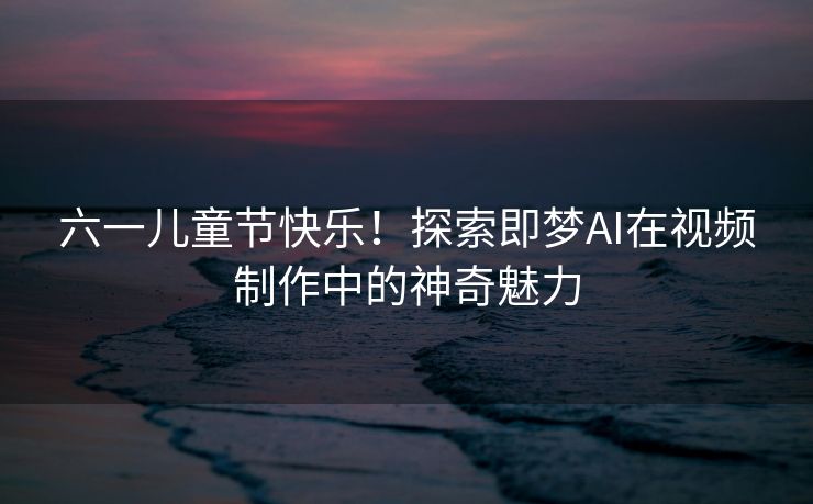 六一儿童节快乐！探索即梦AI在视频制作中的神奇魅力