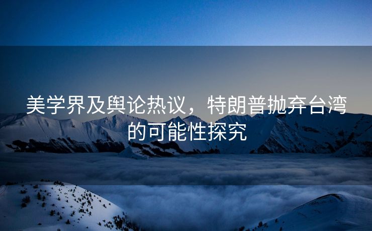 美学界及舆论热议，特朗普抛弃台湾的可能性探究
