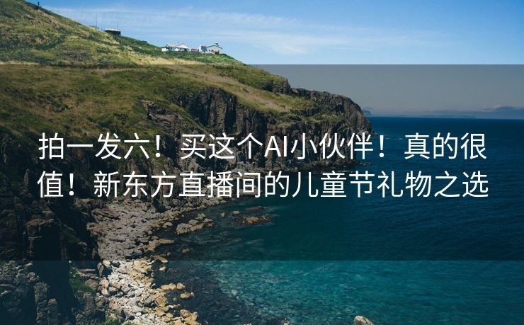 拍一发六！买这个AI小伙伴！真的很值！新东方直播间的儿童节礼物之选