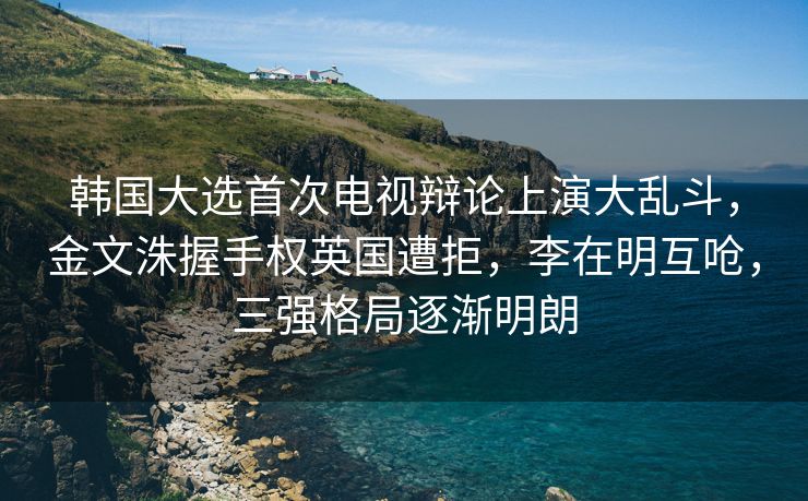 韩国大选首次电视辩论上演大乱斗，金文洙握手权英国遭拒，李在明互呛，三强格局逐渐明朗