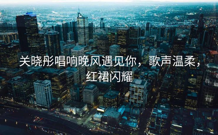 关晓彤唱响晚风遇见你，歌声温柔，红裙闪耀