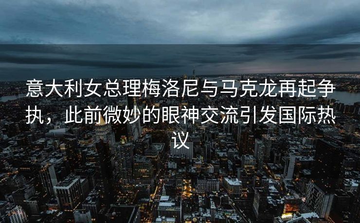 意大利女总理梅洛尼与马克龙再起争执，此前微妙的眼神交流引发国际热议