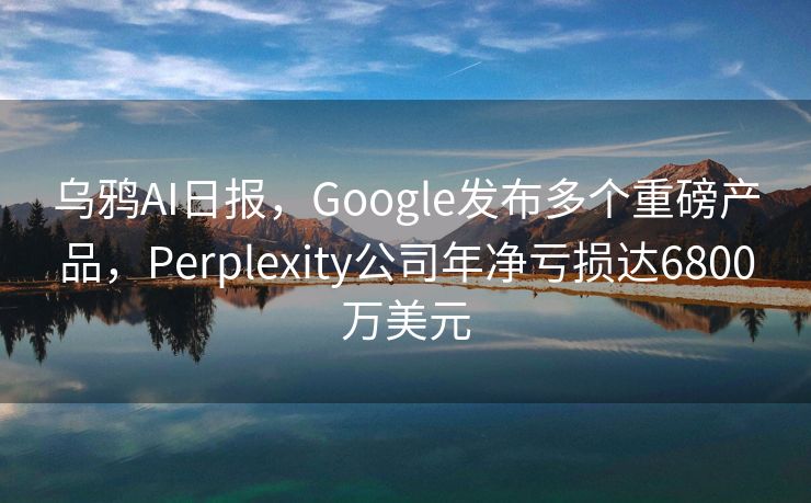 乌鸦AI日报，Google发布多个重磅产品，Perplexity公司年净亏损达6800万美元