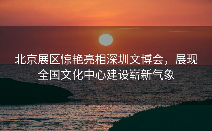 北京展区惊艳亮相深圳文博会，展现全国文化中心建设崭新气象