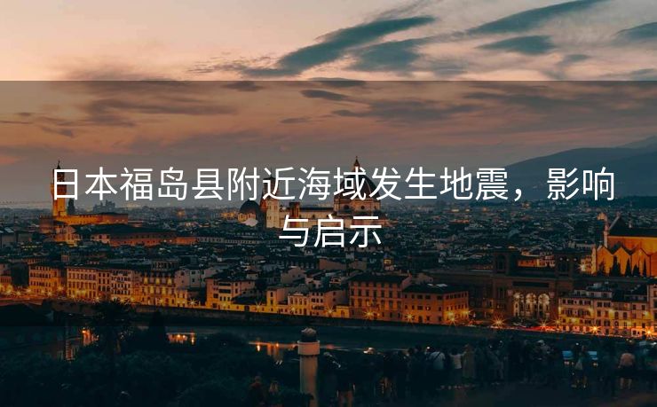日本福岛县附近海域发生地震，影响与启示