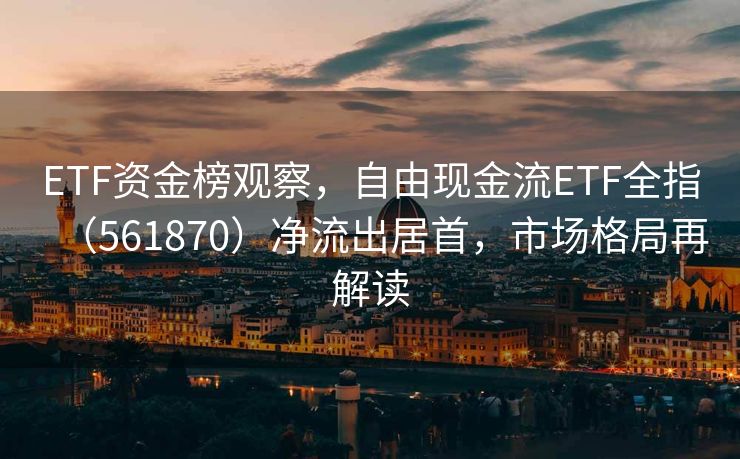 ETF资金榜观察，自由现金流ETF全指（561870）净流出居首，市场格局再解读