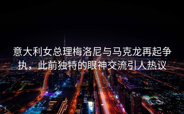意大利女总理梅洛尼与马克龙再起争执，此前独特的眼神交流引人热议