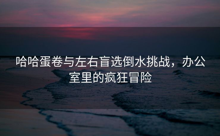 哈哈蛋卷与左右盲选倒水挑战，办公室里的疯狂冒险