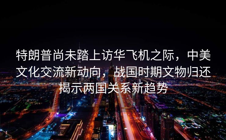 特朗普尚未踏上访华飞机之际，中美文化交流新动向，战国时期文物归还揭示两国关系新趋势