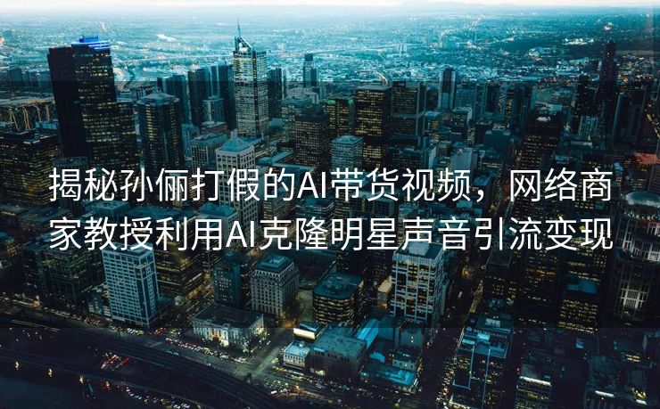 揭秘孙俪打假的AI带货视频，网络商家教授利用AI克隆明星声音引流变现