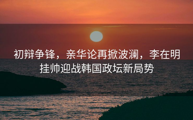初辩争锋，亲华论再掀波澜，李在明挂帅迎战韩国政坛新局势