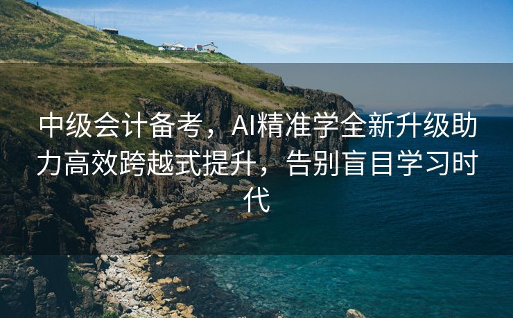中级会计备考，AI精准学全新升级助力高效跨越式提升，告别盲目学习时代