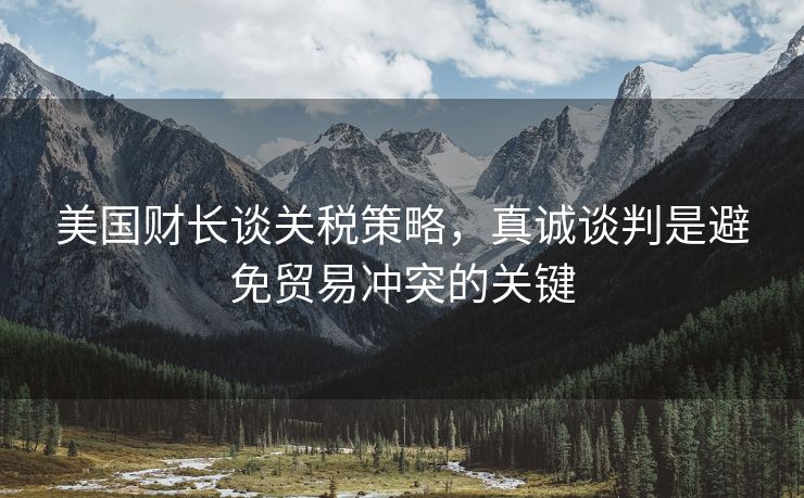 美国财长谈关税策略，真诚谈判是避免贸易冲突的关键