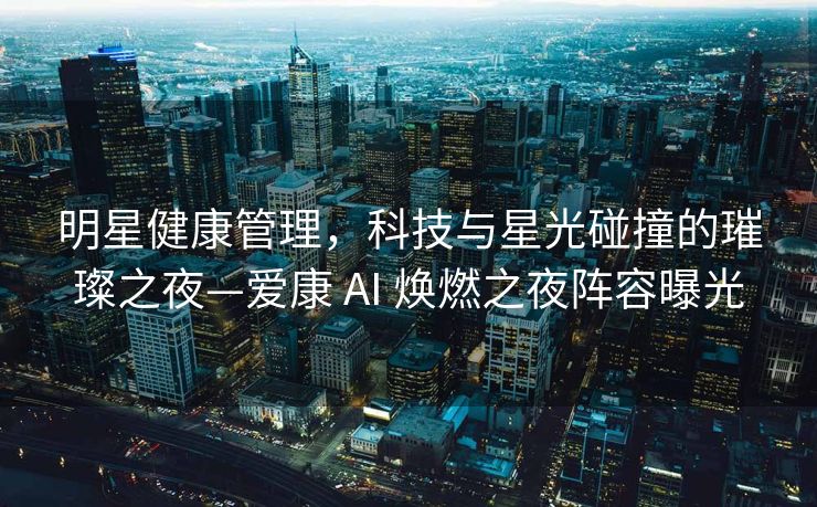 明星健康管理，科技与星光碰撞的璀璨之夜—爱康 AI 焕燃之夜阵容曝光