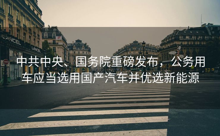 中共中央、国务院重磅发布，公务用车应当选用国产汽车并优选新能源