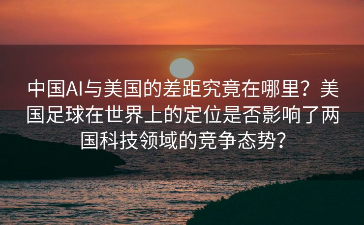 中国AI与美国的差距究竟在哪里？美国足球在世界上的定位是否影响了两国科技领域的竞争态势？