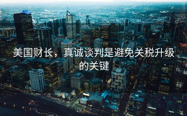 美国财长，真诚谈判是避免关税升级的关键