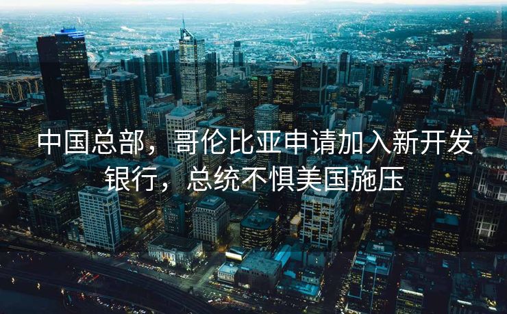 中国总部，哥伦比亚申请加入新开发银行，总统不惧美国施压