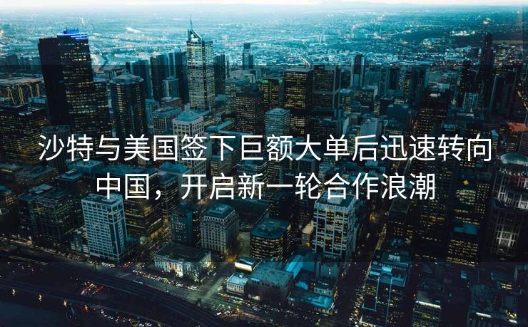 沙特与美国签下巨额大单后迅速转向中国，开启新一轮合作浪潮
