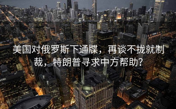 美国对俄罗斯下通牒，再谈不拢就制裁，特朗普寻求中方帮助？
