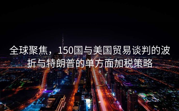 全球聚焦，150国与美国贸易谈判的波折与特朗普的单方面加税策略