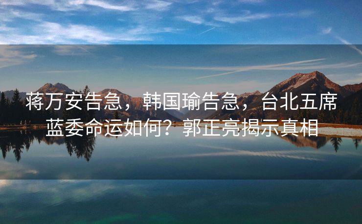 蒋万安告急，韩国瑜告急，台北五席蓝委命运如何？郭正亮揭示真相