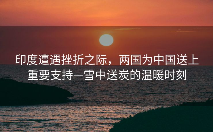 印度遭遇挫折之际，两国为中国送上重要支持—雪中送炭的温暖时刻