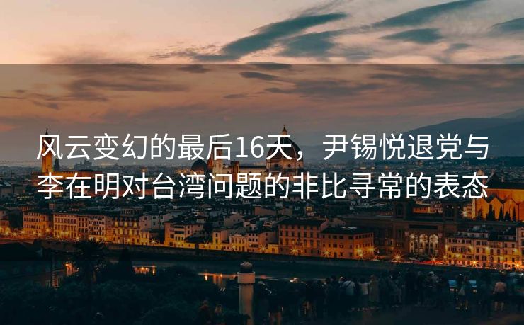 风云变幻的最后16天，尹锡悦退党与李在明对台湾问题的非比寻常的表态