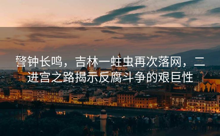 警钟长鸣，吉林一蛀虫再次落网，二进宫之路揭示反腐斗争的艰巨性