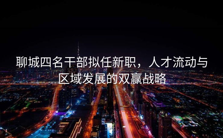 聊城四名干部拟任新职，人才流动与区域发展的双赢战略