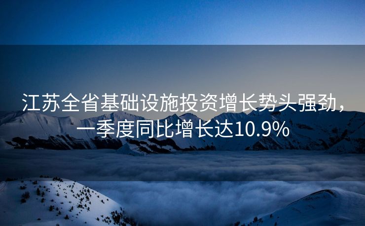 江苏全省基础设施投资增长势头强劲，一季度同比增长达10.9%