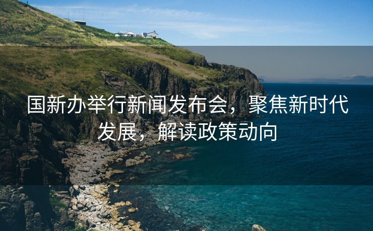 国新办举行新闻发布会，聚焦新时代发展，解读政策动向