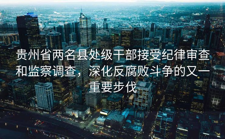 贵州省两名县处级干部接受纪律审查和监察调查，深化反腐败斗争的又一重要步伐