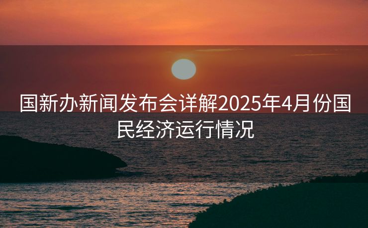 国新办新闻发布会详解2025年4月份国民经济运行情况