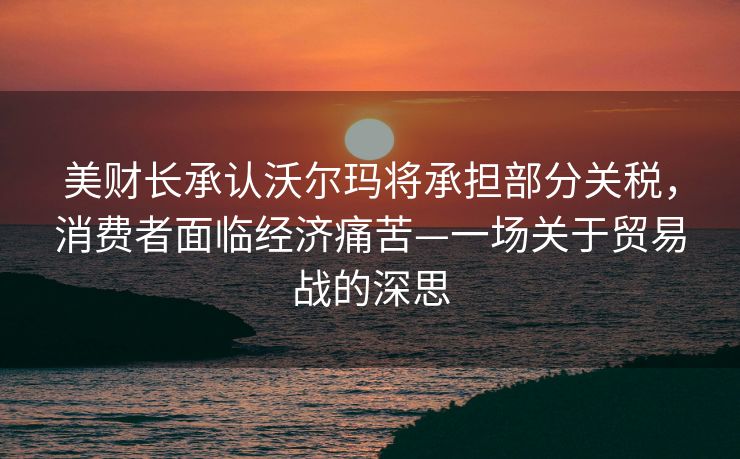 美财长承认沃尔玛将承担部分关税，消费者面临经济痛苦—一场关于贸易战的深思