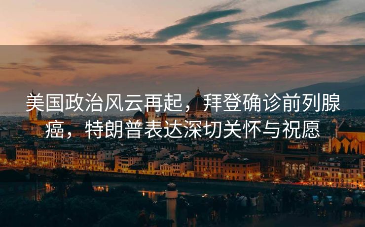 美国政治风云再起，拜登确诊前列腺癌，特朗普表达深切关怀与祝愿