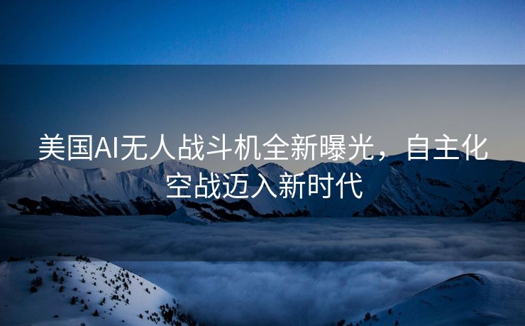美国AI无人战斗机全新曝光，自主化空战迈入新时代