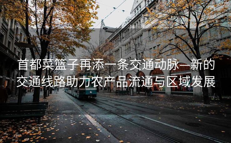 首都菜篮子再添一条交通动脉—新的交通线路助力农产品流通与区域发展