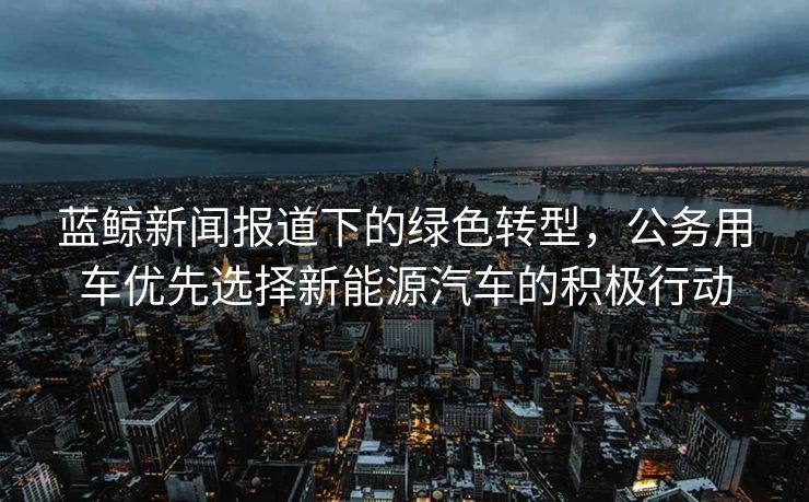 蓝鲸新闻报道下的绿色转型，公务用车优先选择新能源汽车的积极行动