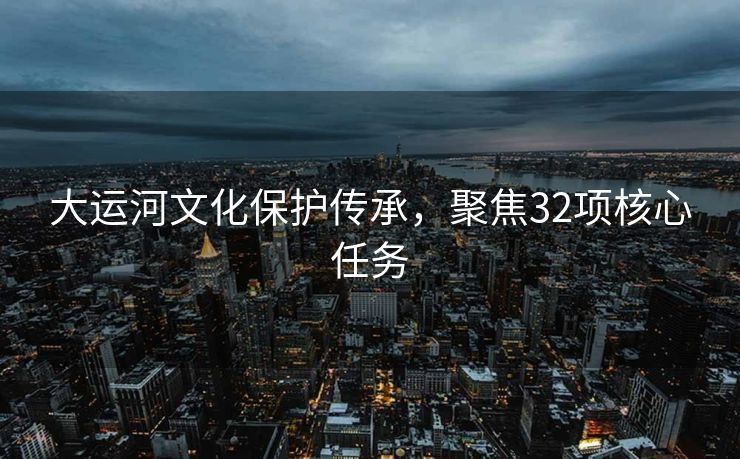 大运河文化保护传承，聚焦32项核心任务
