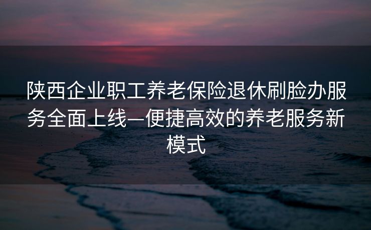 陕西企业职工养老保险退休刷脸办服务全面上线—便捷高效的养老服务新模式