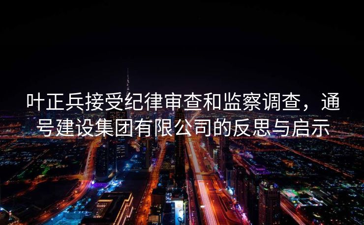 叶正兵接受纪律审查和监察调查，通号建设集团有限公司的反思与启示