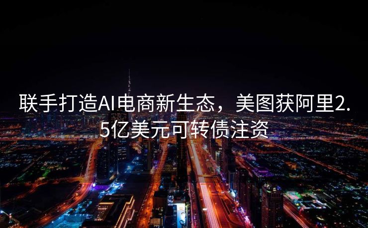 联手打造AI电商新生态，美图获阿里2.5亿美元可转债注资