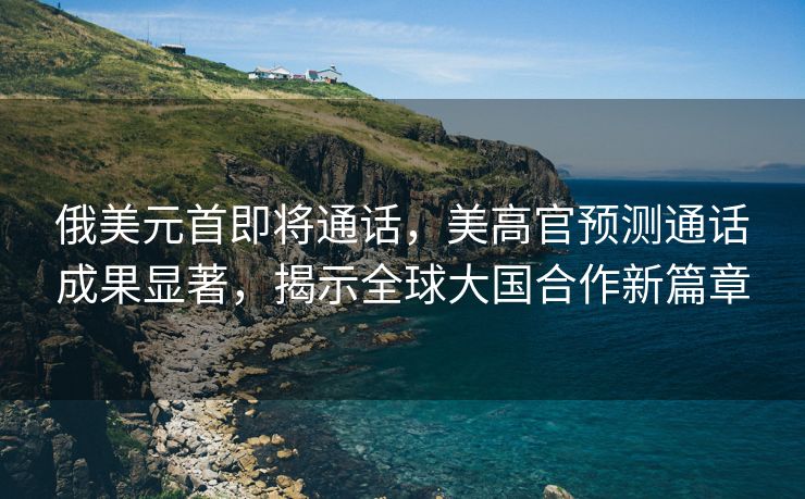 俄美元首即将通话，美高官预测通话成果显著，揭示全球大国合作新篇章